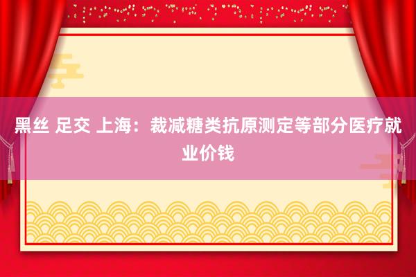 黑丝 足交 上海：裁减糖类抗原测定等部分医疗就业价钱