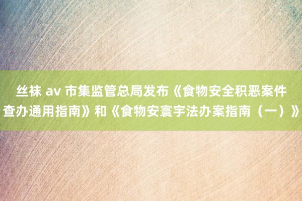 丝袜 av 市集监管总局发布《食物安全积恶案件查办通用指南》和《食物安寰宇法办案指南（一）》