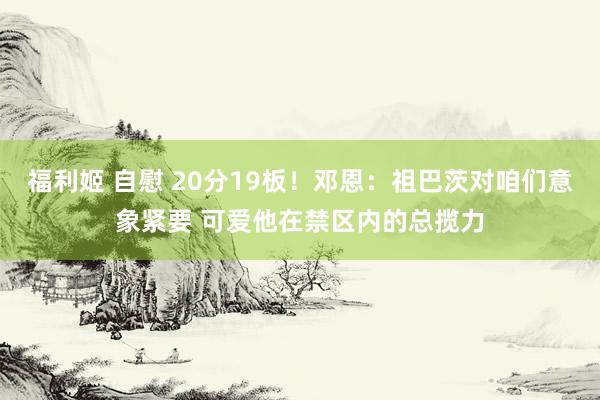 福利姬 自慰 20分19板！邓恩：祖巴茨对咱们意象紧要 可爱他在禁区内的总揽力