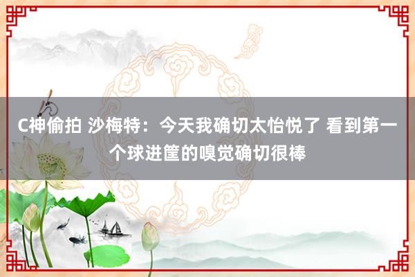 C神偷拍 沙梅特：今天我确切太怡悦了 看到第一个球进筐的嗅觉确切很棒