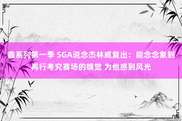 鑫系列第一季 SGA说念杰林威复出：能念念象到再行考究赛场的嗅觉 为他感到风光