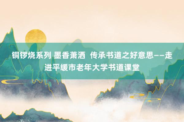 铜锣烧系列 墨香萧洒  传承书道之好意思——走进平缓市老年大学书道课堂