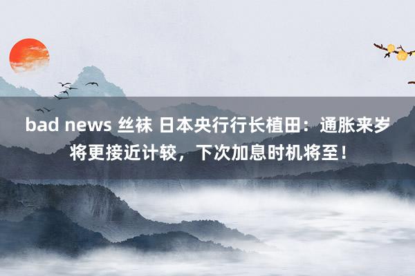 bad news 丝袜 日本央行行长植田：通胀来岁将更接近计较，下次加息时机将至！