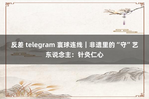 反差 telegram 寰球连线｜非遗里的“守”艺东说念主：针灸仁心