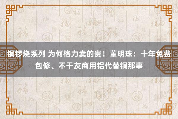 铜锣烧系列 为何格力卖的贵！董明珠：十年免费包修、不干友商用铝代替铜那事