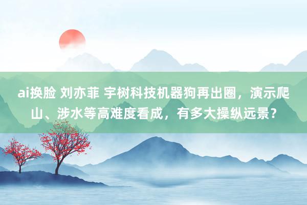 ai换脸 刘亦菲 宇树科技机器狗再出圈，演示爬山、涉水等高难度看成，有多大操纵远景？