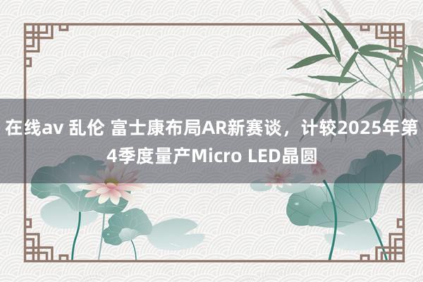 在线av 乱伦 富士康布局AR新赛谈，计较2025年第4季度量产Micro LED晶圆