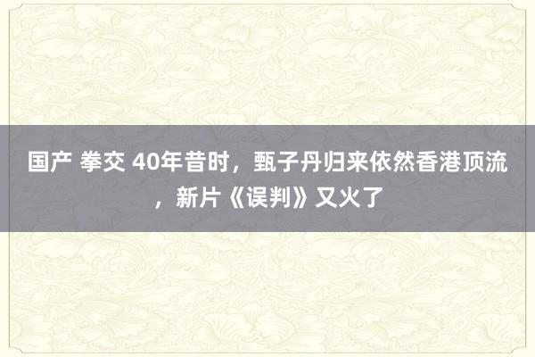 国产 拳交 40年昔时，甄子丹归来依然香港顶流，新片《误判》又火了