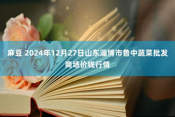 麻豆 2024年12月27日山东淄博市鲁中蔬菜批发商场价钱行情