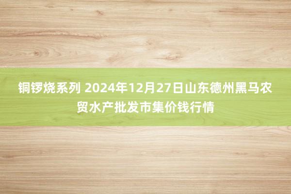 铜锣烧系列 2024年12月27日山东德州黑马农贸水产批发市集价钱行情