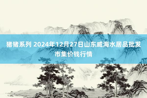 猪猪系列 2024年12月27日山东威海水居品批发市集价钱行情