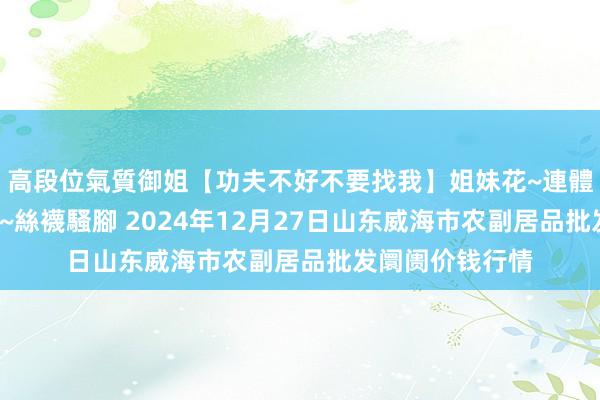 高段位氣質御姐【功夫不好不要找我】姐妹花~連體絲襪~大奶晃動~絲襪騷腳 2024年12月27日山东威海市农副居品批发阛阓价钱行情