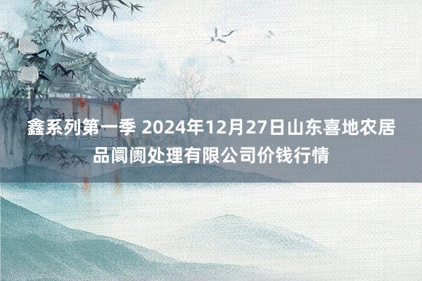 鑫系列第一季 2024年12月27日山东喜地农居品阛阓处理有限公司价钱行情