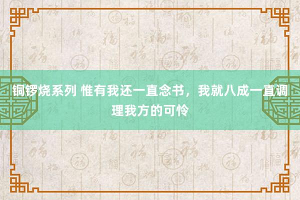 铜锣烧系列 惟有我还一直念书，我就八成一直调理我方的可怜