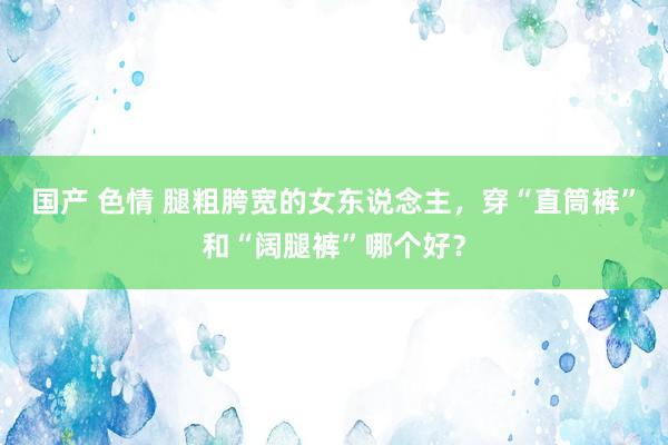 国产 色情 腿粗胯宽的女东说念主，穿“直筒裤”和“阔腿裤”哪个好？