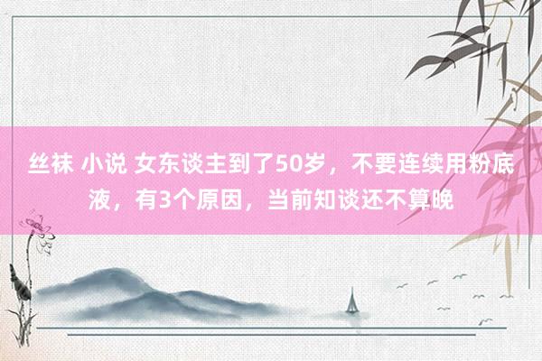 丝袜 小说 女东谈主到了50岁，不要连续用粉底液，有3个原因，当前知谈还不算晚