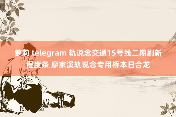 萝莉 telegram 轨说念交通15号线二期刷新程度条 廖家溪轨说念专用桥本日合龙