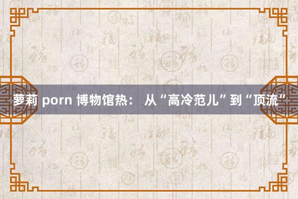 萝莉 porn 博物馆热： 从“高冷范儿”到“顶流”