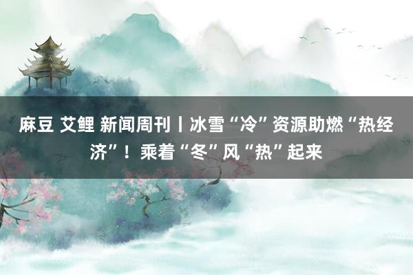 麻豆 艾鲤 新闻周刊丨冰雪“冷”资源助燃“热经济”！乘着“冬”风“热”起来