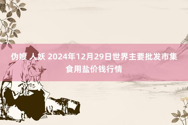 伪娘 人妖 2024年12月29日世界主要批发市集食用盐价钱行情