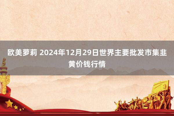 欧美萝莉 2024年12月29日世界主要批发市集韭黄价钱行情