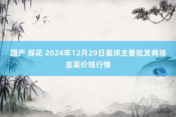 国产 探花 2024年12月29日寰球主要批发商场韭菜价钱行情