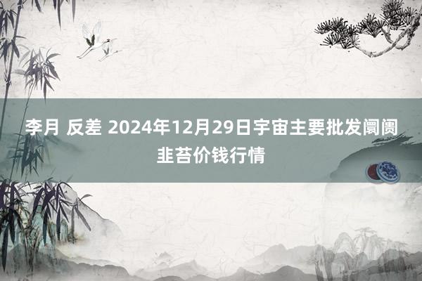 李月 反差 2024年12月29日宇宙主要批发阛阓韭苔价钱行情