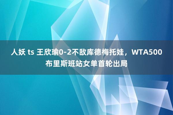 人妖 ts 王欣瑜0-2不敌库德梅托娃，WTA500布里斯班站女单首轮出局