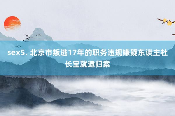 sex5. 北京市叛逃17年的职务违规嫌疑东谈主杜长宝就逮归案