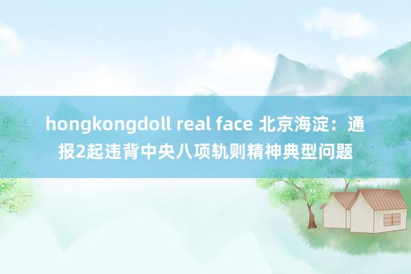 hongkongdoll real face 北京海淀：通报2起违背中央八项轨则精神典型问题