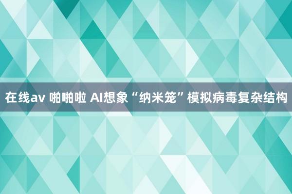 在线av 啪啪啦 AI想象“纳米笼”模拟病毒复杂结构