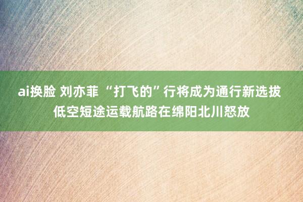 ai换脸 刘亦菲 “打飞的”行将成为通行新选拔 低空短途运载航路在绵阳北川怒放