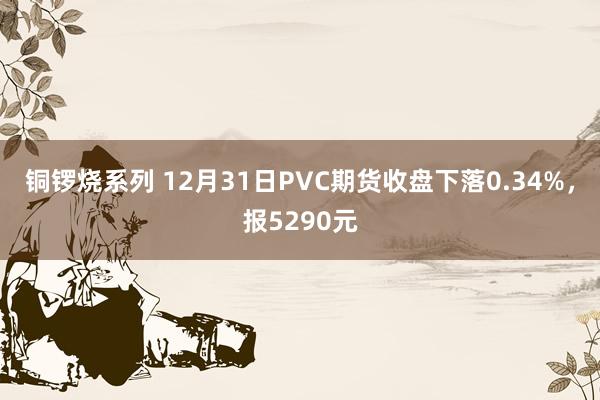 铜锣烧系列 12月31日PVC期货收盘下落0.34%，报5290元