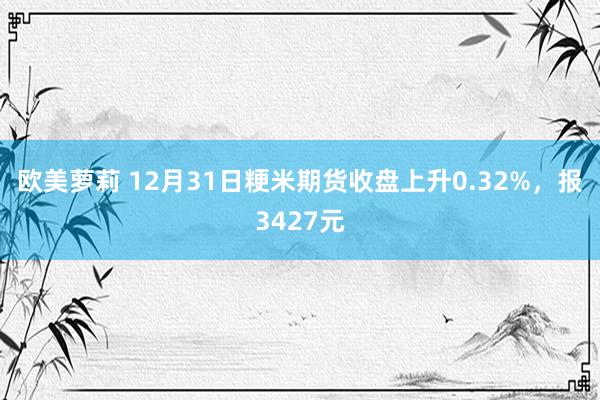 欧美萝莉 12月31日粳米期货收盘上升0.32%，报3427元