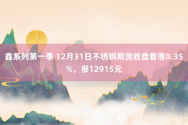 鑫系列第一季 12月31日不锈钢期货收盘着落0.35%，报12915元