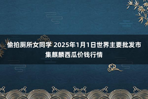 偷拍厕所女同学 2025年1月1日世界主要批发市集麒麟西瓜价钱行情