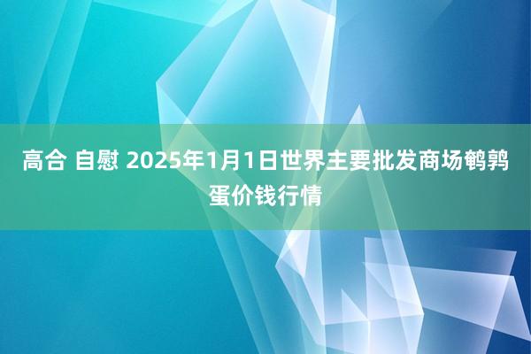 高合 自慰 2025年1月1日世界主要批发商场鹌鹑蛋价钱行情