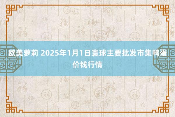 欧美萝莉 2025年1月1日寰球主要批发市集鸭蛋价钱行情