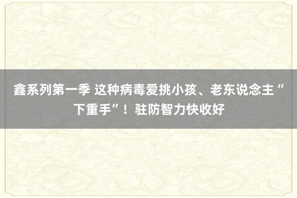 鑫系列第一季 这种病毒爱挑小孩、老东说念主“下重手”！驻防智力快收好