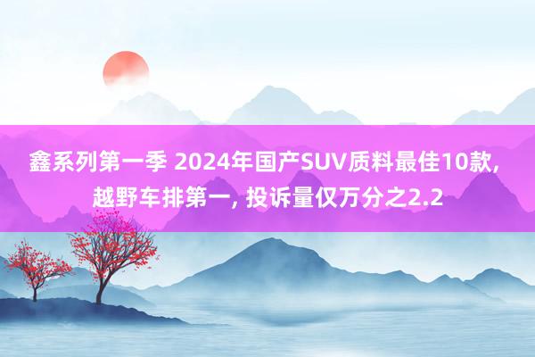 鑫系列第一季 2024年国产SUV质料最佳10款， 越野车排第一， 投诉量仅万分之2.2