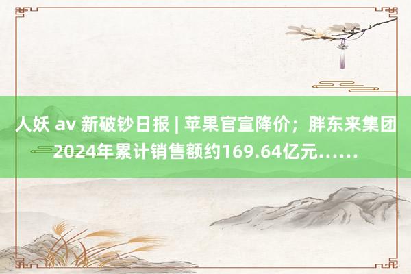 人妖 av 新破钞日报 | 苹果官宣降价；胖东来集团2024年累计销售额约169.64亿元……