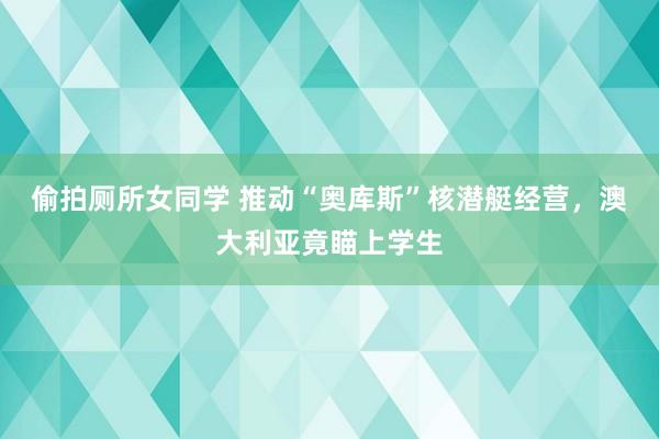 偷拍厕所女同学 推动“奥库斯”核潜艇经营，澳大利亚竟瞄上学生