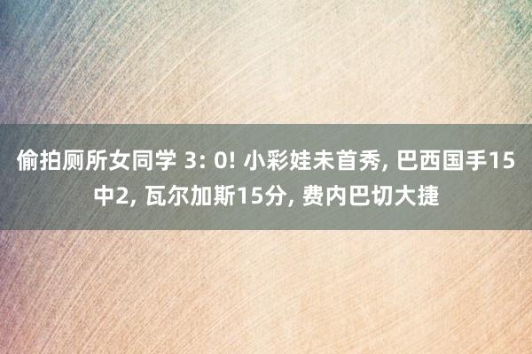 偷拍厕所女同学 3: 0! 小彩娃未首秀， 巴西国手15中2， 瓦尔加斯15分， 费内巴切大捷