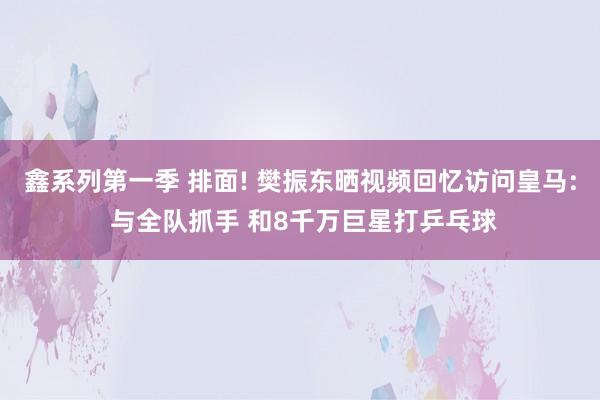 鑫系列第一季 排面! 樊振东晒视频回忆访问皇马: 与全队抓手 和8千万巨星打乒乓球