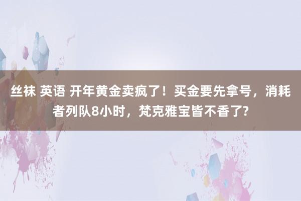 丝袜 英语 开年黄金卖疯了！买金要先拿号，消耗者列队8小时，梵克雅宝皆不香了?