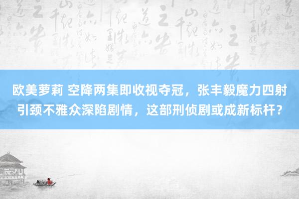 欧美萝莉 空降两集即收视夺冠，张丰毅魔力四射引颈不雅众深陷剧情，这部刑侦剧或成新标杆？