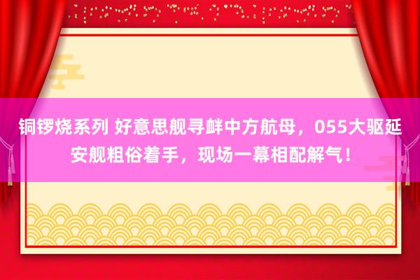 铜锣烧系列 好意思舰寻衅中方航母，055大驱延安舰粗俗着手，现场一幕相配解气！