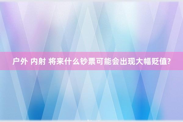 户外 内射 将来什么钞票可能会出现大幅贬值?