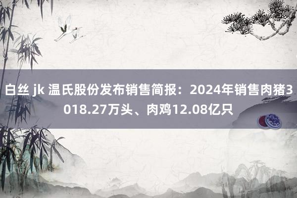 白丝 jk 温氏股份发布销售简报：2024年销售肉猪3018.27万头、肉鸡12.08亿只