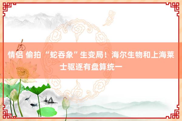 情侣 偷拍 “蛇吞象”生变局！海尔生物和上海莱士驱逐有盘算统一